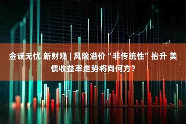 金诚无忧 新财观 | 风险溢价“非传统性”抬升 美债收益率走势将向何方？