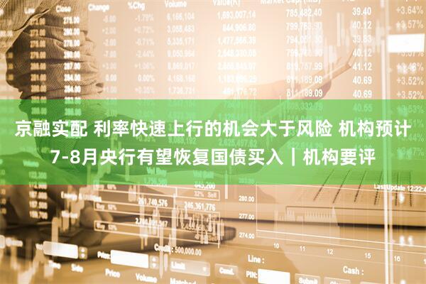 京融实配 利率快速上行的机会大于风险 机构预计7-8月央行有望恢复国债买入｜机构要评