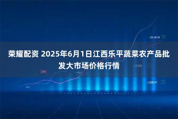 荣耀配资 2025年6月1日江西乐平蔬菜农产品批发大市场价格行情