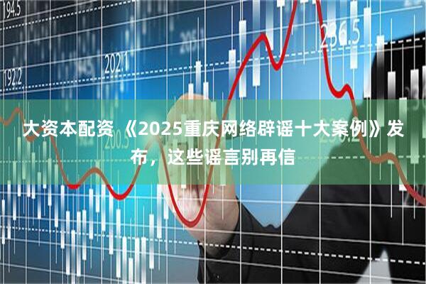 大资本配资 《2025重庆网络辟谣十大案例》发布，这些谣言别再信