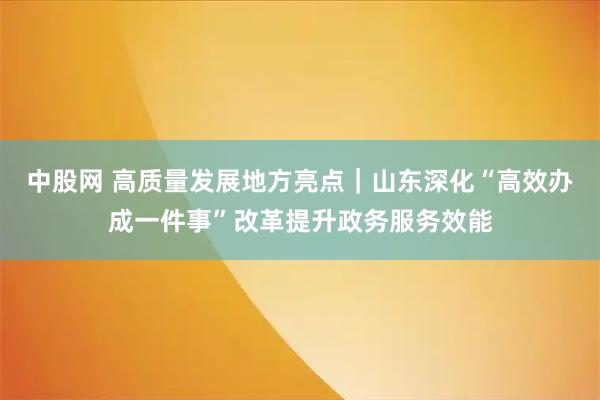 中股网 高质量发展地方亮点｜山东深化“高效办成一件事”改革提升政务服务效能
