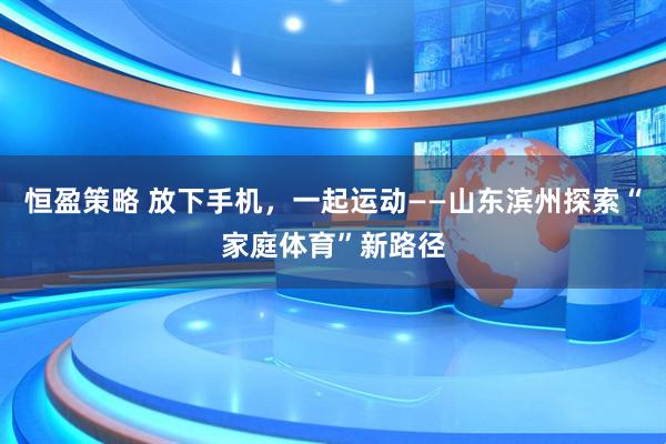 恒盈策略 放下手机，一起运动——山东滨州探索“家庭体育”新路径