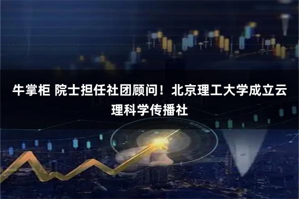 牛掌柜 院士担任社团顾问！北京理工大学成立云理科学传播社