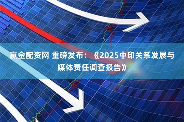 赢金配资网 重磅发布：《2025中印关系发展与媒体责任调查报告》