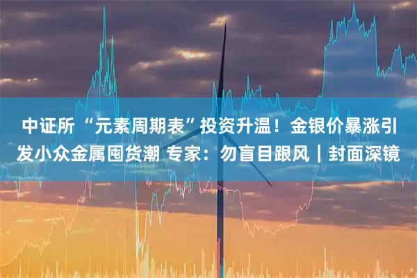 中证所 “元素周期表”投资升温！金银价暴涨引发小众金属囤货潮 专家：勿盲目跟风｜封面深镜